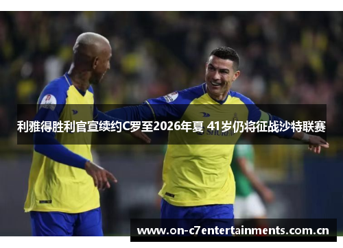 利雅得胜利官宣续约C罗至2026年夏 41岁仍将征战沙特联赛