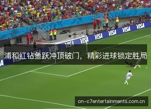 浦和红钻鱼跃冲顶破门,精彩进球锁定胜局 浦和红钻鱼跃冲顶破门,精彩进球锁定胜局